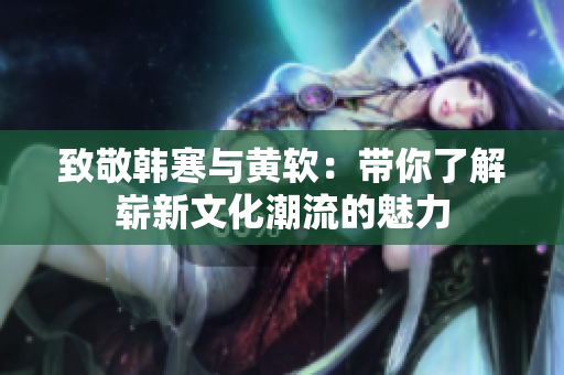 致敬韩寒与黄软：带你了解崭新文化潮流的魅力