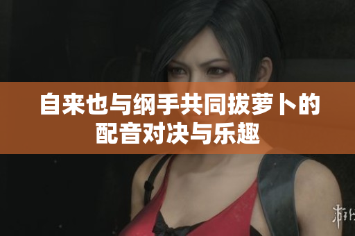 自来也与纲手共同拔萝卜的配音对决与乐趣