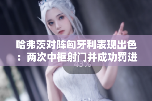 哈弗茨对阵匈牙利表现出色：两次中框射门并成功罚进点球