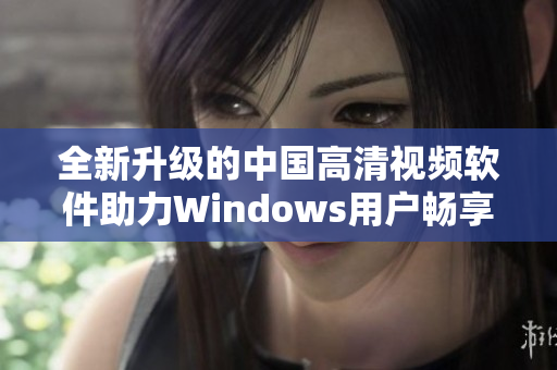 全新升级的中国高清视频软件助力Windows用户畅享视听盛宴