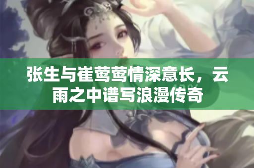 张生与崔莺莺情深意长，云雨之中谱写浪漫传奇