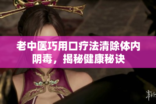 老中医巧用口疗法清除体内阴毒，揭秘健康秘诀