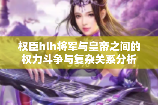 权臣hlh将军与皇帝之间的权力斗争与复杂关系分析