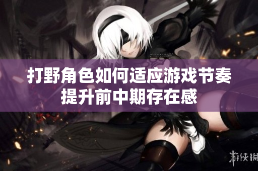 打野角色如何适应游戏节奏提升前中期存在感