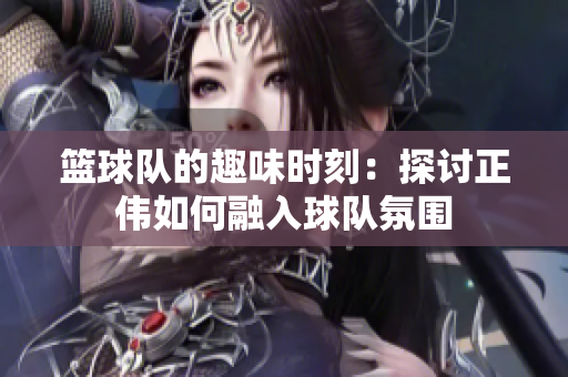 篮球队的趣味时刻：探讨正伟如何融入球队氛围