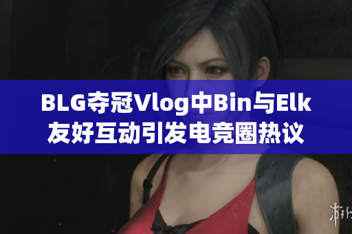 BLG夺冠Vlog中Bin与Elk友好互动引发电竞圈热议