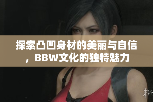 探索凸凹身材的美丽与自信，BBW文化的独特魅力