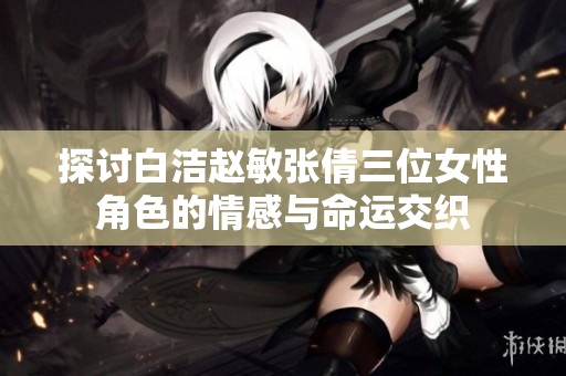 探讨白洁赵敏张倩三位女性角色的情感与命运交织