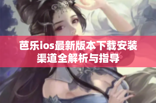 芭乐ios最新版本下载安装渠道全解析与指导