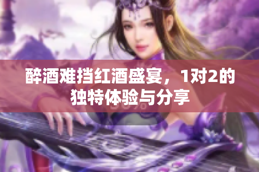 醉酒难挡红酒盛宴，1对2的独特体验与分享