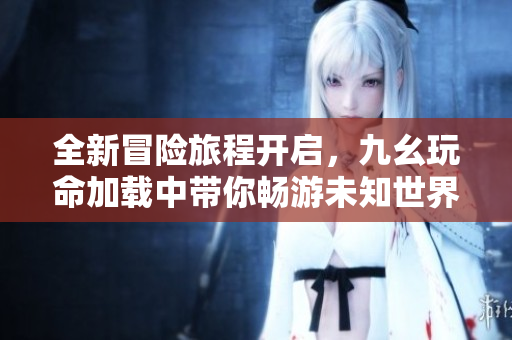 全新冒险旅程开启，九幺玩命加载中带你畅游未知世界