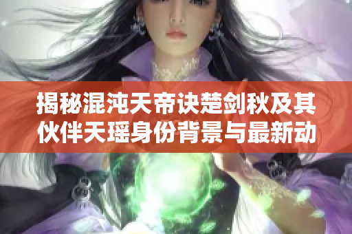 揭秘混沌天帝诀楚剑秋及其伙伴天瑶身份背景与最新动态