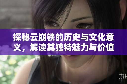 探秘云崩铁的历史与文化意义，解读其独特魅力与价值