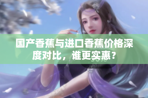 国产香蕉与进口香蕉价格深度对比，谁更实惠？