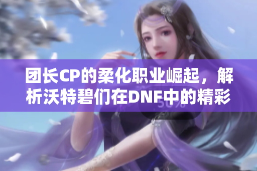 团长CP的柔化职业崛起，解析沃特碧们在DNF中的精彩表现