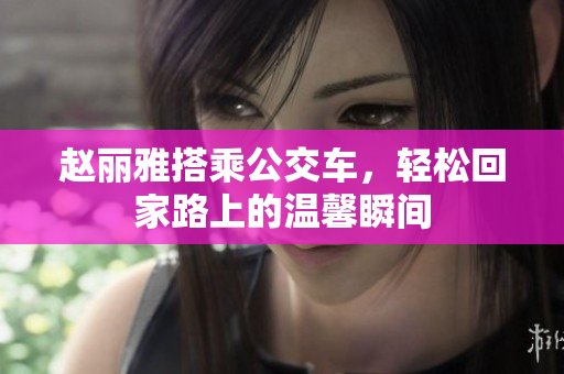 赵丽雅搭乘公交车，轻松回家路上的温馨瞬间