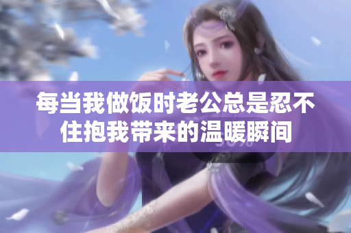 每当我做饭时老公总是忍不住抱我带来的温暖瞬间