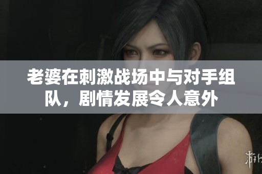 老婆在刺激战场中与对手组队，剧情发展令人意外