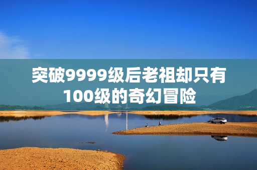 突破9999级后老祖却只有100级的奇幻冒险