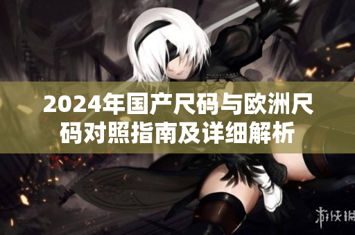 2024年国产尺码与欧洲尺码对照指南及详细解析