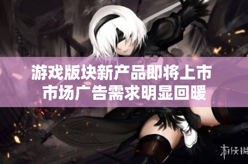 游戏版块新产品即将上市 市场广告需求明显回暖