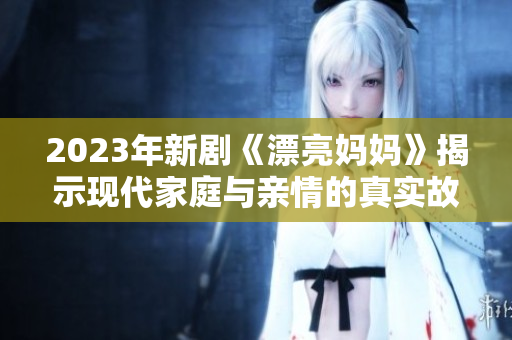 2023年新剧《漂亮妈妈》揭示现代家庭与亲情的真实故事