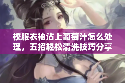 校服衣袖沾上葡萄汁怎么处理，五招轻松清洗技巧分享