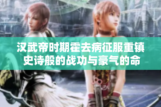 汉武帝时期霍去病征服重镇 史诗般的战功与豪气的命名