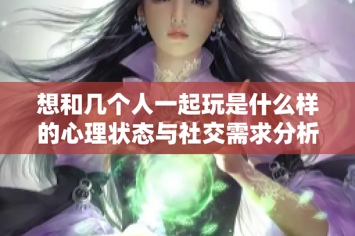 想和几个人一起玩是什么样的心理状态与社交需求分析