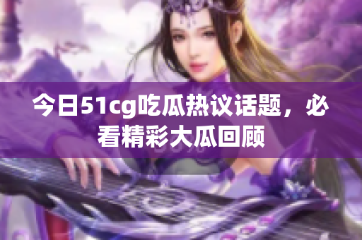 今日51cg吃瓜热议话题，必看精彩大瓜回顾