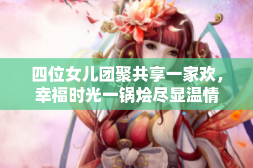 四位女儿团聚共享一家欢，幸福时光一锅烩尽显温情