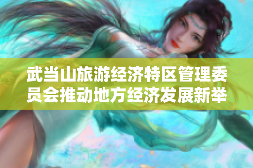 武当山旅游经济特区管理委员会推动地方经济发展新举措