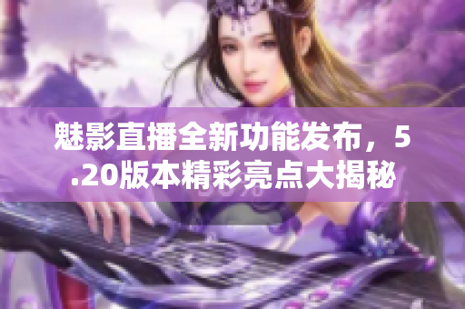 魅影直播全新功能发布，5.20版本精彩亮点大揭秘