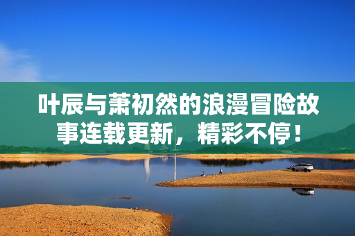 叶辰与萧初然的浪漫冒险故事连载更新，精彩不停！