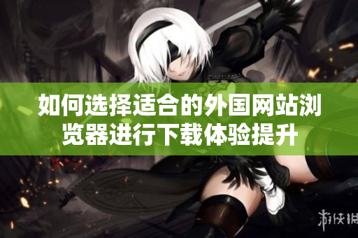 如何选择适合的外国网站浏览器进行下载体验提升