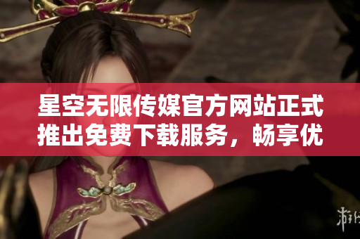 星空无限传媒官方网站正式推出免费下载服务，畅享优质内容
