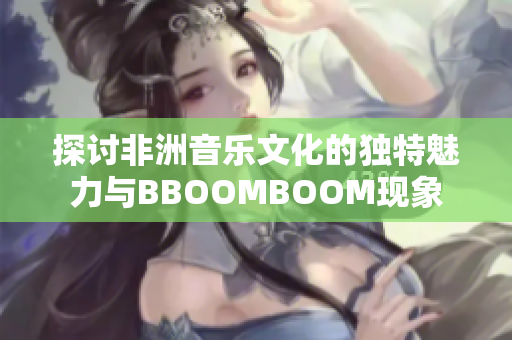 探讨非洲音乐文化的独特魅力与BBOOMBOOM现象