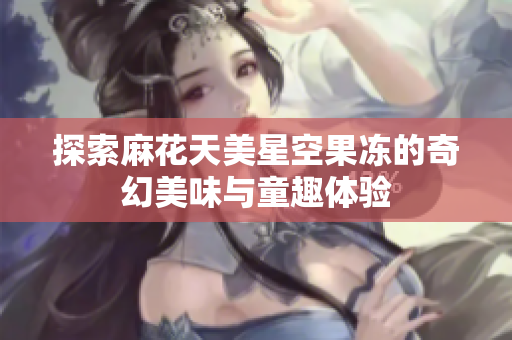 探索麻花天美星空果冻的奇幻美味与童趣体验