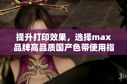 提升打印效果，选择max品牌高品质国产色带使用指南