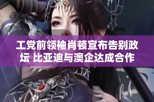 工党前领袖肖顿宣布告别政坛 比亚迪与澳企达成合作协议