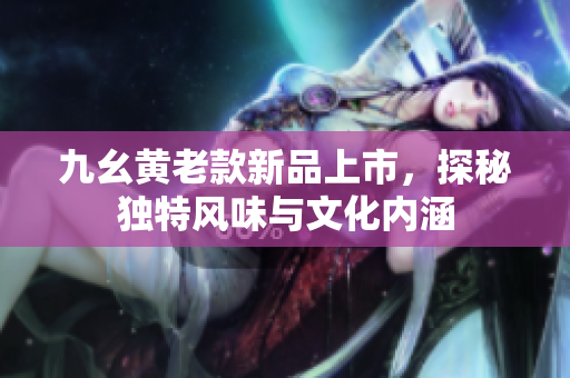 九幺黄老款新品上市，探秘独特风味与文化内涵