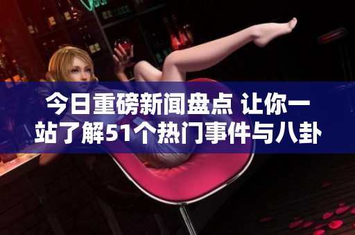 今日重磅新闻盘点 让你一站了解51个热门事件与八卦