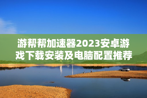 游帮帮加速器2023安卓游戏下载安装及电脑配置推荐