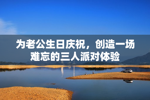 为老公生日庆祝，创造一场难忘的三人派对体验
