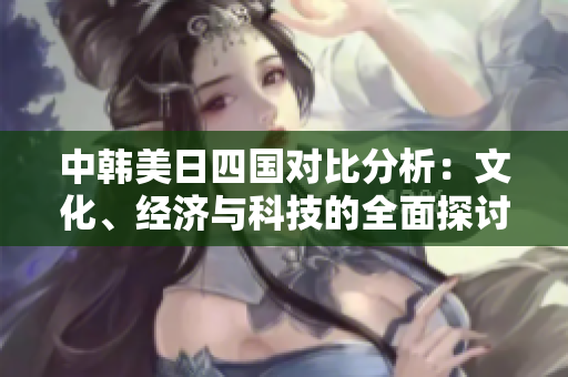 中韩美日四国对比分析：文化、经济与科技的全面探讨