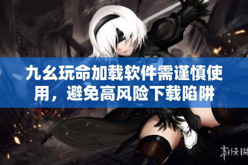 九幺玩命加载软件需谨慎使用，避免高风险下载陷阱