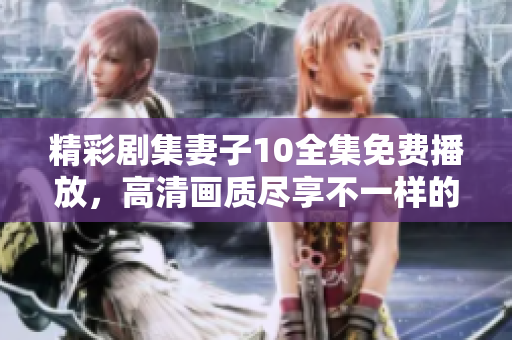 精彩剧集妻子10全集免费播放，高清画质尽享不一样的观看体验