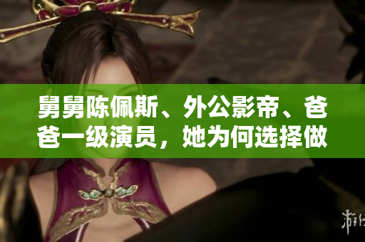 舅舅陈佩斯、外公影帝、爸爸一级演员，她为何选择做网红