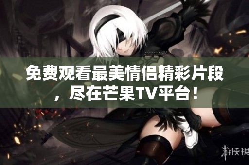 免费观看最美情侣精彩片段，尽在芒果TV平台！