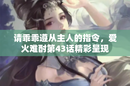 请乖乖遵从主人的指令，爱火难酎第43话精彩呈现